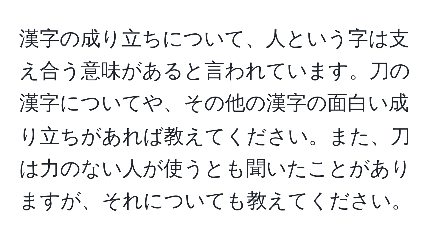 漢字の成り立ちについて、人という字は支え合う意味があると言われています。刀の漢字についてや、その他の漢字の面白い成り立ちがあれば教えてください。また、刀は力のない人が使うとも聞いたことがありますが、それについても教えてください。