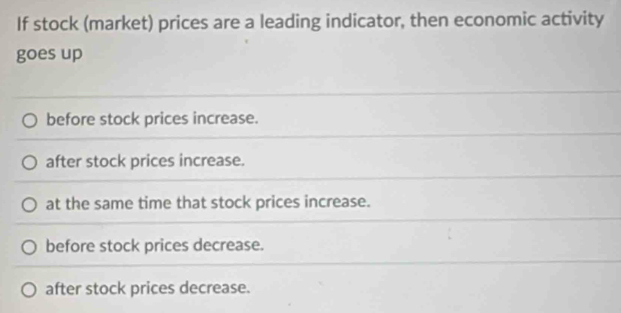 If stock (market) prices are a leading indicator, then economic activity
goes up
before stock prices increase.
after stock prices increase.
at the same time that stock prices increase.
before stock prices decrease.
after stock prices decrease.