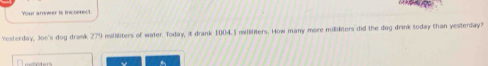 Your answer is incorrect. 
Yesterday, Joe's dog drank 279 milliliters of water. Today, it drank 1004.1 milliliters. How many more milliliters did the dog drink today than yesterday?
milalters