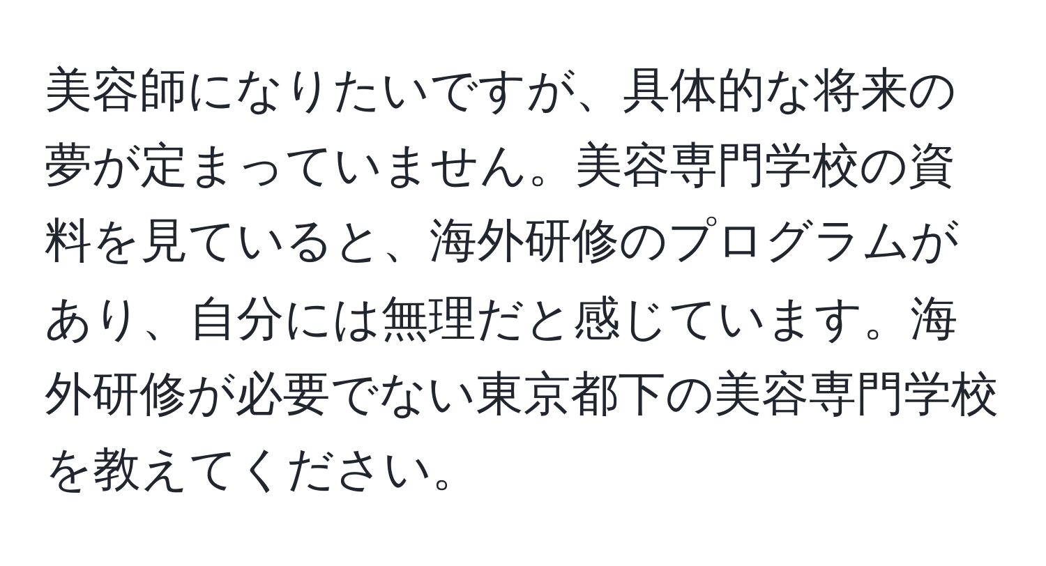 美容師になりたいですが、具体的な将来の夢が定まっていません。美容専門学校の資料を見ていると、海外研修のプログラムがあり、自分には無理だと感じています。海外研修が必要でない東京都下の美容専門学校を教えてください。