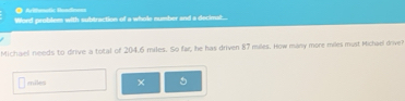 = Arifmatic Beado 
Word problem with subtraction of a whole number and a decimat... 
Michaell needs to drive a total of 204.6 miles. So far, he has driven 87 miles. How many more miles must Michael drive?
miles ×