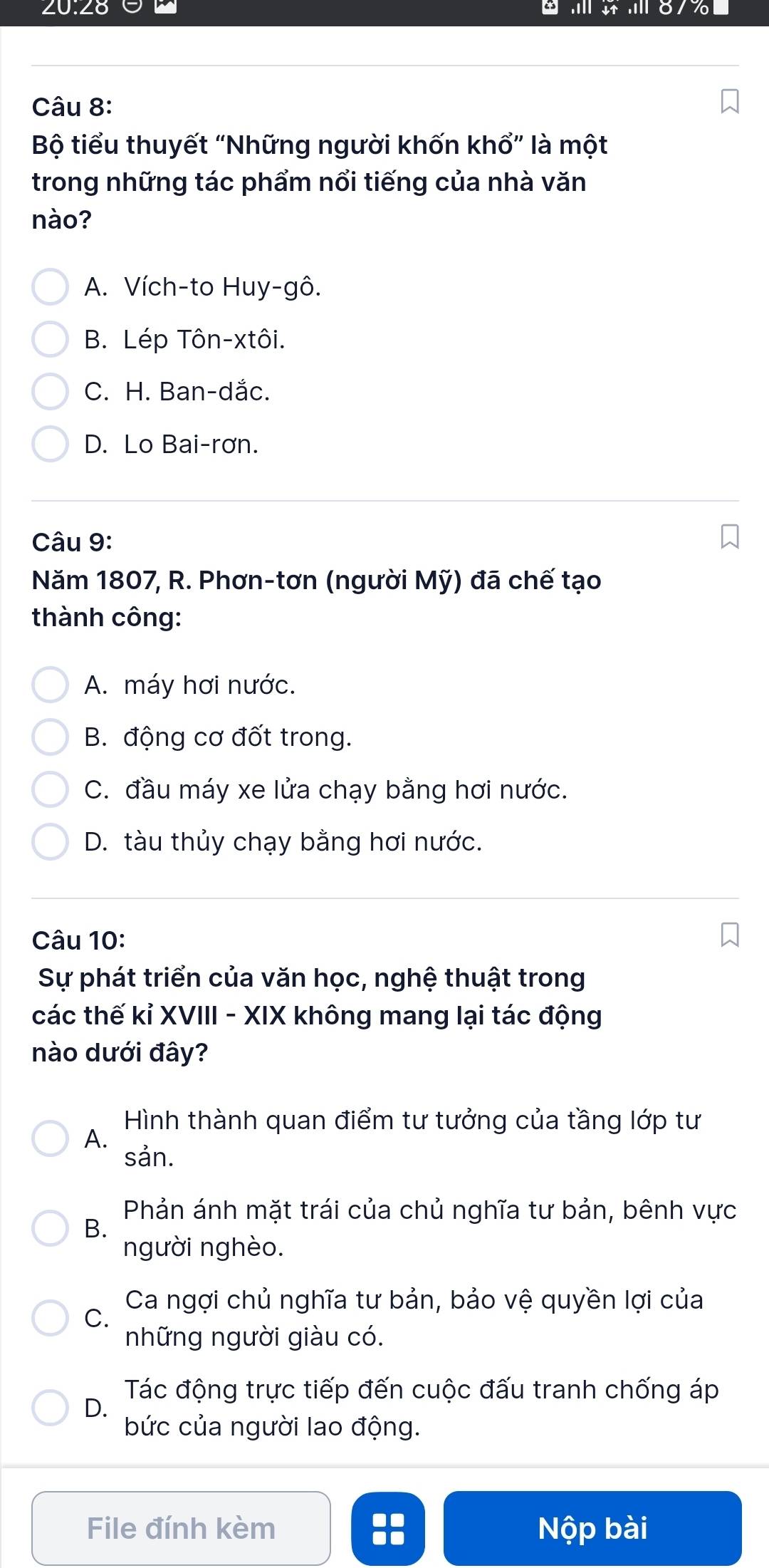 20:28
o
Câu 8:
Bộ tiểu thuyết “Những người khốn khổ” là một
trong những tác phẩm nổi tiếng của nhà văn
nào?
A. Vích-to Huy-gô.
B. Lép Tôn-xtôi.
C. H. Ban-dắc.
D. Lo Bai-rơn.
Câu 9:
Năm 1807, R. Phơn-tơn (người Mỹ) đã chế tạo
thành công:
A. máy hơi nước.
B. động cơ đốt trong.
C. đầu máy xe lửa chạy bằng hơi nước.
D. tàu thủy chạy bằng hơi nước.
Câu 10:
Sự phát triển của văn học, nghệ thuật trong
các thế kỉ XVIII - XIX không mang lại tác động
nào dưới đây?
Hình thành quan điểm tư tưởng của tầng lớp tư
A.
sản.
Phản ánh mặt trái của chủ nghĩa tư bản, bênh vực
B.
người nghèo.
Ca ngợi chủ nghĩa tư bản, bảo vệ quyền lợi của
C.
những người giàu có.
Tác động trực tiếp đến cuộc đấu tranh chống áp
D.
bức của người lao động.
File đính kèm :: Nộp bài