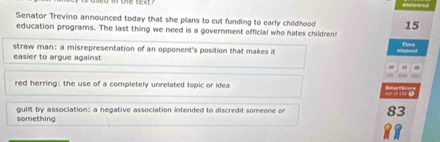 in the text? 
answered 
Senator Trevino announced today that she plans to cut funding to early childhood
15
education programs. The last thing we need is a government official who hates children! 
straw man: a misrepresentation of an opponent's position that makes it etapsed Time 
easier to argue against
10 08
red herring: the use of a completely unrelated topic or idea out of 100 ( SmartScore 
guilt by association: a negative association intended to discredit someone or 83
something