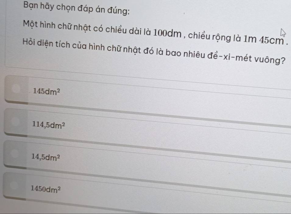 Bạn hãy chọn đáp án đúng:
Một hình chữ nhật có chiều dài là 100dm , chiều rộng là 1m 45cm.
Hỏi diện tích của hình chữ nhật đó là bao nhiêu đề-xi-mét vuông?
145dm^2
114,5dm^2
14,5dm^2
1450dm^2