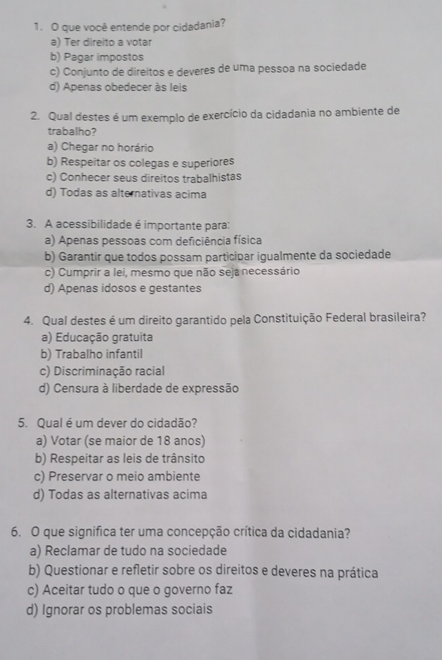 que você entende por cidadania?
a) Ter direito a votar
b) Pagar impostos
c) Conjunto de direitos e deveres de uma pessoa na sociedade
d) Apenas obedecer às leis
2. Qual destes é um exemplo de exercício da cidadania no ambiente de
trabalho?
a) Chegar no horário
b) Respeitar os colegas e superiores
c) Conhecer seus direitos trabalhistas
d) Todas as alternativas acima
3. A acessibilidade é importante para:
a) Apenas pessoas com deficiência física
b) Garantir que todos possam participar igualmente da sociedade
c) Cumprir a lei, mesmo que não seja necessário
d) Apenas idosos e gestantes
4. Qual destes é um direito garantido pela Constituição Federal brasileira?
a) Educação gratuita
b) Trabalho infantil
c) Discriminação racial
d) Censura à liberdade de expressão
5. Qual é um dever do cidadão?
a) Votar (se maior de 18 anos)
b) Respeitar as leis de trânsito
c) Preservar o meio ambiente
d) Todas as alternativas acima
6. O que signífica ter uma concepção crítica da cidadania?
a) Reclamar de tudo na sociedade
b) Questionar e refletir sobre os direitos e deveres na prática
c) Aceitar tudo o que o governo faz
d) Ignorar os problemas sociais