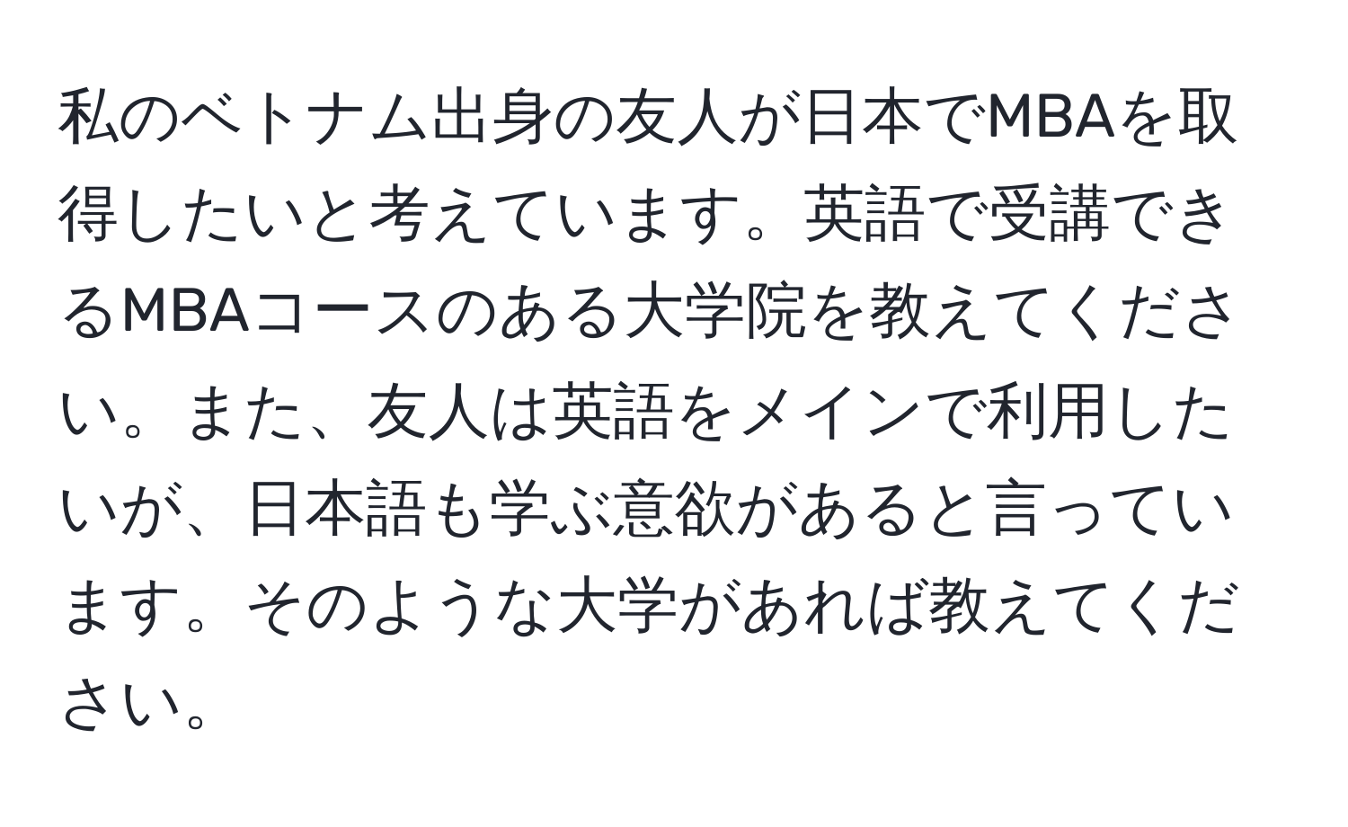 私のベトナム出身の友人が日本でMBAを取得したいと考えています。英語で受講できるMBAコースのある大学院を教えてください。また、友人は英語をメインで利用したいが、日本語も学ぶ意欲があると言っています。そのような大学があれば教えてください。