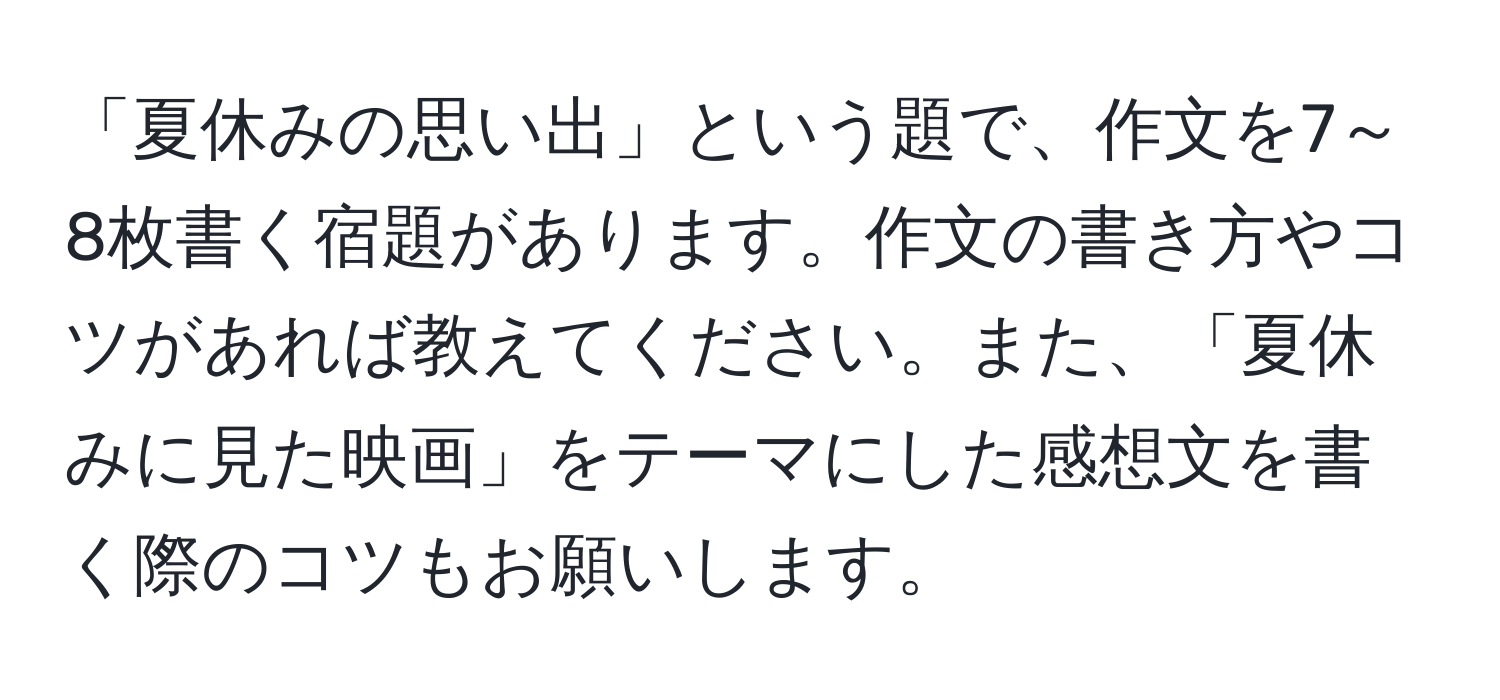 「夏休みの思い出」という題で、作文を7～8枚書く宿題があります。作文の書き方やコツがあれば教えてください。また、「夏休みに見た映画」をテーマにした感想文を書く際のコツもお願いします。