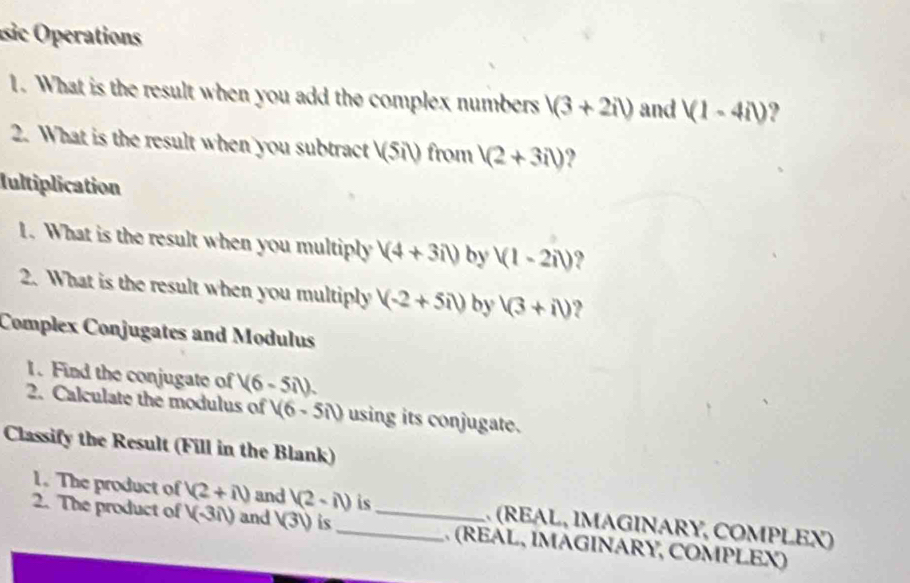 isic perations 
1. What is the result when you add the complex numbers 1(3+2i) and (1-4i) ? 
2. What is the result when you subtract V(5il) from 1(2+3il) ? 
Iultiplication 
1. What is the result when you multiply (4+3i) by (1-2i) ? 
2. What is the result when you multiply (-2+5i) by sqrt(3)+i) ? 
Complex Conjugates and Modulus 
1. Find the conjugate of (6-5i). 
2. Calculate the modulus of (6-5il) using its conjugate. 
Classify the Result (Fill in the Blank) 
1. The product of (2+i) and V(2-il) is (REAL, IMAGΙNARY, COMPLEX) 
2. The product of (-3i) and sqrt(3)1) is_ _. (REAL, ÍMAGINARY, COMPLEX)