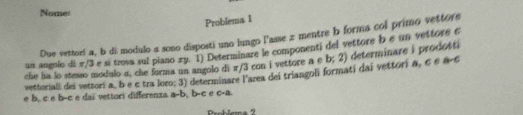 Nome: 
Problema 1 
Due vettori a, b di modulo a sono disposti uno lungo l'asse x mentre b forma col primo vettore 
un angolo di π/3 e sī trova sul piano zy. 1) Determinare le componenti del vettore b e un vettore e 
che ha lo stesso modulo α, che forma un angolo di π/3 con i vettore a e b;2) determinare i prodotti 
vettoriall dei vettori a, b e c tra loro; 3) determinare l'area dei triangoli formati dai vettori a, c e a-c
e b, c e b-c e dai vettori differenza a-b, b-c e C-a
Problema 2