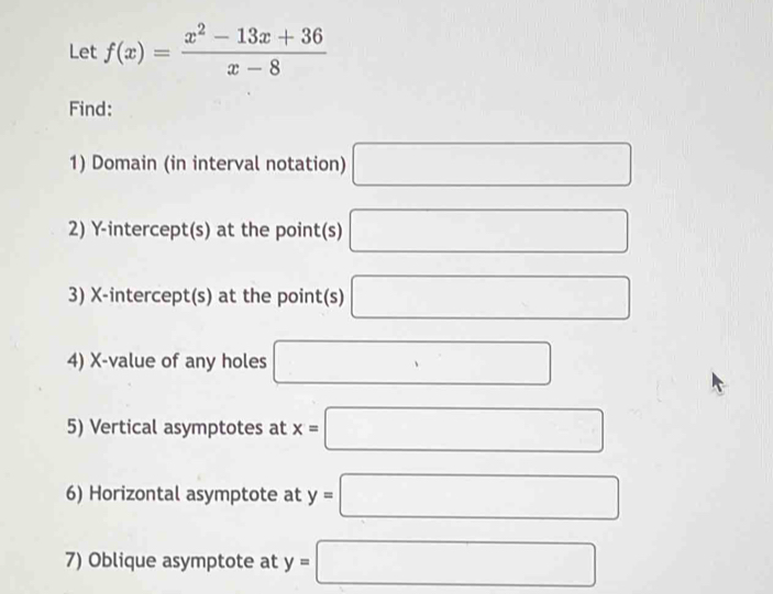 Let f(x)= (x^2-13x+36)/x-8 
Find: 
1) Domain (in interval notation) □ 
2) Y-intercept(s) at the point(s) □
3) X-intercept(s) at the point(s) □
4) X -value of any holes □ 
5) Vertical asymptotes at x=□
6) Horizontal asymptote at y=□
7) Oblique asymptote at y=□