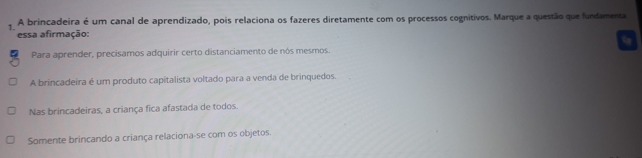 A brincadeira é um canal de aprendizado, pois relaciona os fazeres diretamente com os processos cognitivos. Marque a questão que fundamenta
essa afirmação:
a
Para aprender, precisamos adquirir certo distanciamento de nós mesmos.
A brincadeira é um produto capitalista voltado para a venda de brinquedos.
Nas brincadeiras, a criança fica afastada de todos.
Somente brincando a criança relaciona-se com os objetos.