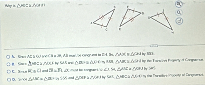 Why is △ ABC≌ △ GHJ
Q
,,,
A. Since AC≌ GJ and CB≌ JH , AB must be congruent to GH. So, △ ABC≌ △ GHJ by SSS.
B. Since △ ABC≌ △ DEF by SAS and △ DEF≌ △ GHJ by SSS, △ ABC≌ △ GHJ by the Transitive Property of Congruence.
C. Since overline AC≌ overline GJ and overline CB≌ overline JH, ∠ C must be congruent to ∠ J,S △ ABC≌ △ GHJ by SAS
D. Since △ ABC≌ △ DEFbySSS and △ DEF≌ △ GHJ by SAS, △ ABC≌ △ GHJ by the Transitive Property of Congruence.