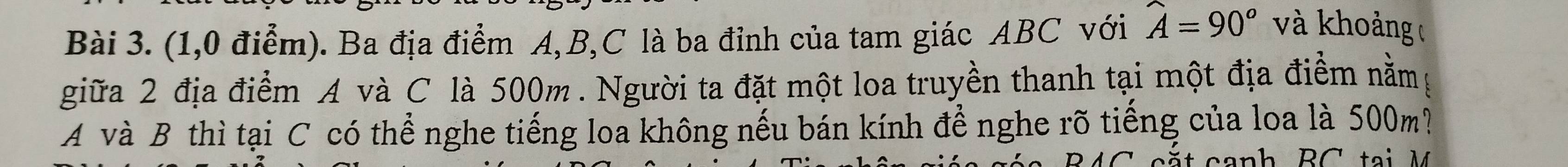 (1,0 điểm). Ba địa điểm A, B, C là ba đỉnh của tam giác ABC với widehat A=90°
và khoảng 
giữa 2 địa điểm A và C là 500m. Người ta đặt một loa truyền thanh tại một địa điểm nằmg
A và B thì tại C có thể nghe tiếng loa không nếu bán kính để nghe rõ tiếng của loa là 500m?