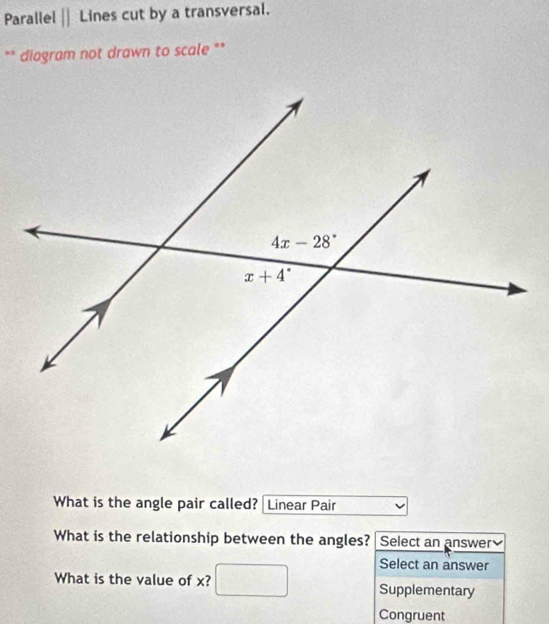 Parallel || Lines cut by a transversal.
** diogram not drawn to scale **
What is the angle pair called? Linear Pair
What is the relationship between the angles? Select an answer
Select an answer
What is the value of x? Supplementary
Congruent