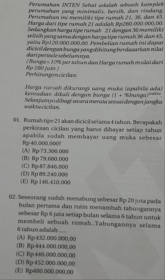 Perumahan INTEN Sehat adalah sebuah komplek
perumahan yang minimalis, bersih, dan rindang.
Perumahan ini memiliki tipe rumah 21, 36, dan 45.
Harga dari tipe rumah 21 adalah Rp280.000.000,00.
Sedangkan harga tipe rumah 21 dengan 36 memiliki
selisih yang sama dengan harga tipe rumah 36 dan 45,
yaitu Rp120.000.000,00. Pembelian rumah ini dapat
dicicil dengan bunga yang dihitung berdasarkan nilai
dari periode sebelumnya.
(Bunga =10% ar  a r u m a h  m   a i dari
Rp 280 juta )
Perhitungan cicilan:
Harga rumah dikurangi uang muka (apabila ada)
kemudian dikali dengan bunga (1+% bunga)^waktu.
Selanjutnya dibagi secara merata sesuai dengan jangka
waktu cicilan.
01. Rumah tipe 21 akan dicicil selama 4 tahun. Berapakah
perkiraan cicilan yang harus dibayar setiap tahun
apabila sudah membayar uang muka sebesar
Rp 40.000.000?
(A) Rp 73.300.000
(B) Rp 79.680.000
(C) Rp 87.846.000
(D) Rp 89.240.000
(E) Rp 146.410.000
02. Seseorang sudah menabung sebesar Rp 20 juta pada
bulan pertama dan rutin menambah tabungannya
sebesar Rp 6 juta setiap bulan selama 6 tahun untuk
membeli sebuah rumah..Tabungannya selama
6 tahun adalah .....
(A) Rp 432.000.000,00
(B) Rp 444.000.000,00
(C) Rp446.000.000,00
(D) Rp 452.000.000,00
(E) Rp480.000.000,00