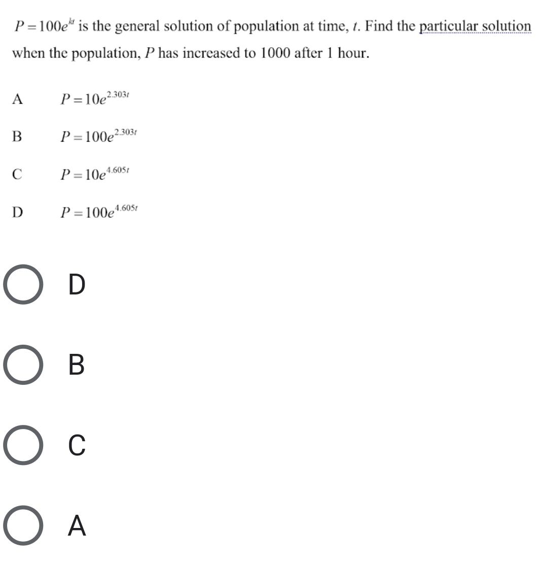 P=100e^(kt) is the general solution of population at time, t. Find the particular solution
when the population, P has increased to 1000 after 1 hour.
A P=10e^(2.303t)
B P=100e^(2.303t)
C P=10e^(4.605t)
D P=100e^(4.605t)
D
B
C
A