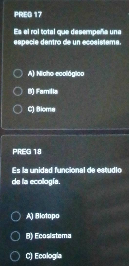 PREG 17
Es el rol total que desempeña una
especie dentro de un ecosistema.
A) Nicho ecológico
B) Familia
C) Bioma
PREG 18
Es la unidad funcional de estudio
de la ecología.
A) Biotopo
B) Ecosistema
C) Ecología