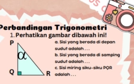 Perbandingan Trigonometri 
1. Perhatikan gambar dibawah ini! 
a. Sisi yang berada di depan 
sudut adalah . . . 
b. Sisi yang berada di samping 
sudut adalah . . . 
c. Sisi miring siku-siku PQR
R adalah ...