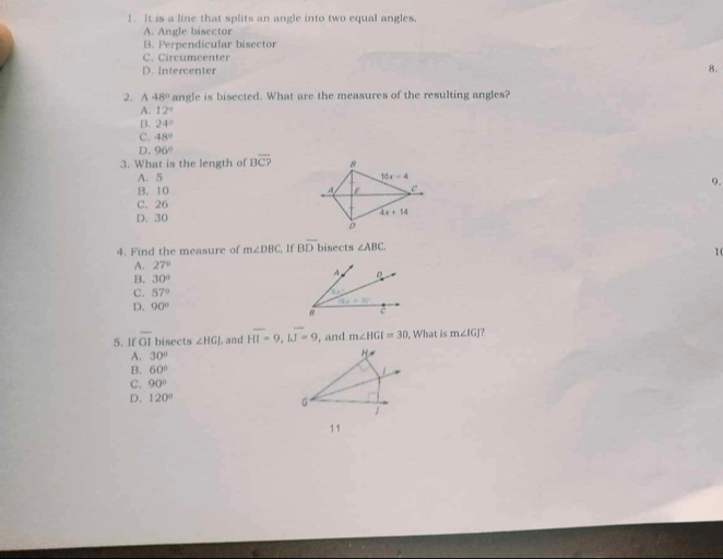 It is a line that splits an angle into two equal angles.
A. Angle bisector
B. Perpendicular bisector
C. Circumcenter
D. Intercenter
8.
2. A 48° angle is bisected. What are the measures of the resulting angles?
A. 12°
B. 24°
C. 48°
D. 96°
3. What is the length of Boverline C? 8
A. 5 10x-4
9.
B. 10 A ε C
C. 26
D. 30 4x+14
4. Find the measure of m∠ DBC , If Boverline DI bisects ∠ ABC. 
10
A. 27°
B. 30°
A D
C. 57°
14* _ 1
D. 90°
(4x+3)^circ 
C
5.If GI bisects ∠ HGJ , and HI=9, IJ=9 , and m∠ HGI=30 , What is m∠ IG ?
A. 30°
B. 60°
C. 90°
D. 120°
G
1
11