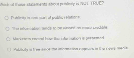 Which of these statements about publicity is NOT TRUE?
Publicity is one part of public relations.
The information tands to be viewed as more credible
Marketers control how the information is presented.
Publicity is free since the information appears in the news media.