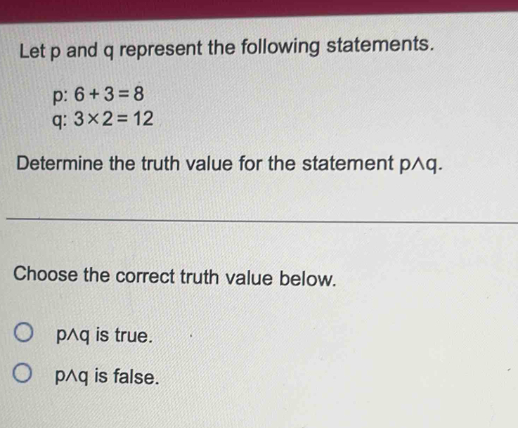 Let p and q represent the following statements.
p: 6+3=8
q: 3* 2=12
Determine the truth value for the statement p^q.
Choose the correct truth value below.
p^q is true.
p^q is false.