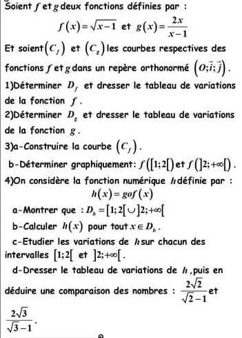 Soientfetgdeux fonctions définies par :
f(x)=sqrt(x-1) et g(x)= 2x/x-1 
Et soient (c_f) et (C_t) les courbes respectives des 
fonctions fetgdans un repère orthonormé (O;vector i;vector j). 
1)Déterminer D_f et dresser le tableau de variations 
de la fonction f. 
2)Déterminer D_t et dresser le tableau de variations 
de la fonction g. 
3)a-Construire la courbe (c_f). 
b-Déterminer graphiquement: f([1;2[) et f(]2;+∈fty [). 
4)On considère la fonction numérique /définie par :
h(x)=gof(x)
a-Montrer que : D_h=[1;2[∪ ]2;+∈fty [
b - Calculer h(x) pour tout x∈ D_h. 
c-Étudier les variations de ½sur chacun des 
intervalles [1;2[ et ]2;+∈fty [. 
d-Dresser le tableau de variations de ½,puis en 
déduire une comparaison des nombres :  2sqrt(2)/sqrt(2)-1  et
 2sqrt(3)/sqrt(3)-1 .