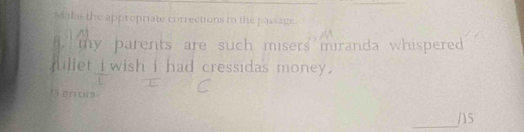 Makie the appropriate corrections to the passage. 
` my parents are such misers miranda whisperedd . 
juliet i wish i had cressidas money . 
1 errors 
_/15