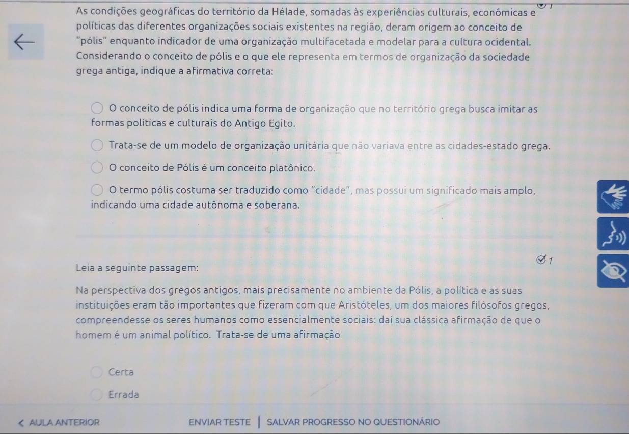 As condições geográficas do território da Hélade, somadas às experiências culturais, econômicas e
políticas das diferentes organizações sociais existentes na região, deram origem ao conceito de
"pólis" enquanto indicador de uma organização multifacetada e modelar para a cultura ocidental.
Considerando o conceito de pólis e o que ele representa em termos de organização da sociedade
grega antiga, indique a afirmativa correta:
O conceito de pólis indica uma forma de organização que no território grega busca imitar as
formas políticas e culturais do Antigo Egito.
Trata-se de um modelo de organização unitária que não variava entre as cidades-estado grega.
O conceito de Pólis é um conceito platônico.
O termo pólis costuma ser traduzido como “cidade”, mas possui um significado mais amplo,
indicando uma cidade autônoma e soberana.
Leia a seguinte passagem:
Na perspectiva dos gregos antigos, mais precisamente no ambiente da Pólis, a política e as suas
instituições eram tão importantes que fizeram com que Aristóteles, um dos maiores filósofos gregos,
compreendesse os seres humanos como essencialmente sociais: daí sua clássica afirmação de que o
homem é um animal político. Trata-se de uma afirmação
Certa
Errada
AULA ANTERIOR enviar teste | salvar progresso no questionário