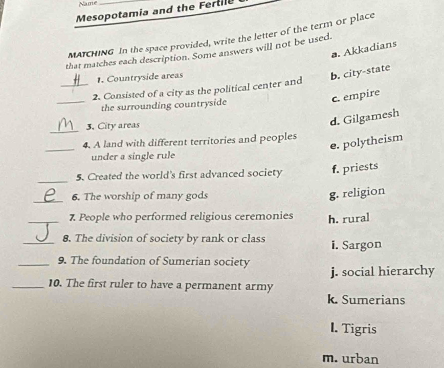 Name
Mesopotamia and the Fertile
MATCHING In the space provided, write the letter of the term or place
a. Akkadians
that matches each description. Some answers will not be used.
1. Countryside areas
b. city-state
_2. Consisted of a city as the political center and
_the surrounding countryside
c. empire
_
3. City areas
d. Gilgamesh
_
4. A land with different territories and peoples
e. polytheism
under a single rule
_5. Created the world's first advanced society f. priests
_6. The worship of many gods
g. religion
_7. People who performed religious ceremonies h. rural
_8. The division of society by rank or class
i. Sargon
_9. The foundation of Sumerian society
j. social hierarchy
_10. The first ruler to have a permanent army
k. Sumerians
I. Tigris
m. urban