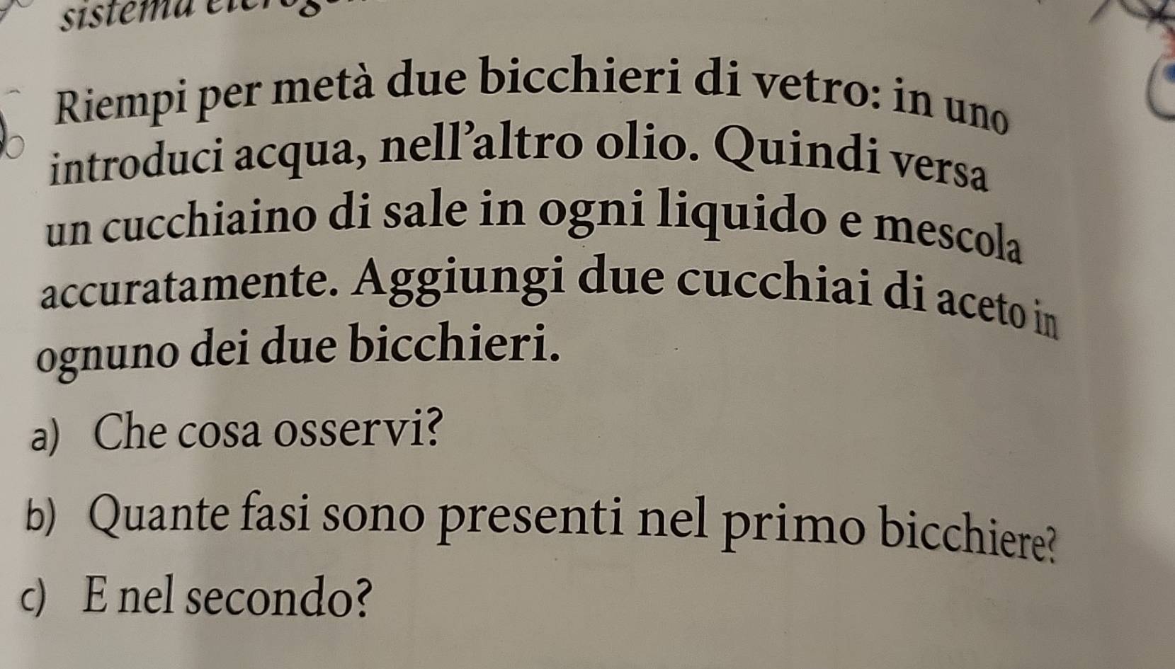 sístema eter 
Riempi per metà due bicchieri di vetro: in uno 
introduci acqua, nell’altro olio. Quindi versa 
un cucchiaino di sale in ogni liquido e mescola 
accuratamente. Aggiungi due cucchiai di aceto in 
ognuno dei due bicchieri. 
a) Che cosa osservi? 
b) Quante fasi sono presenti nel primo bicchiere? 
c) E nel secondo?