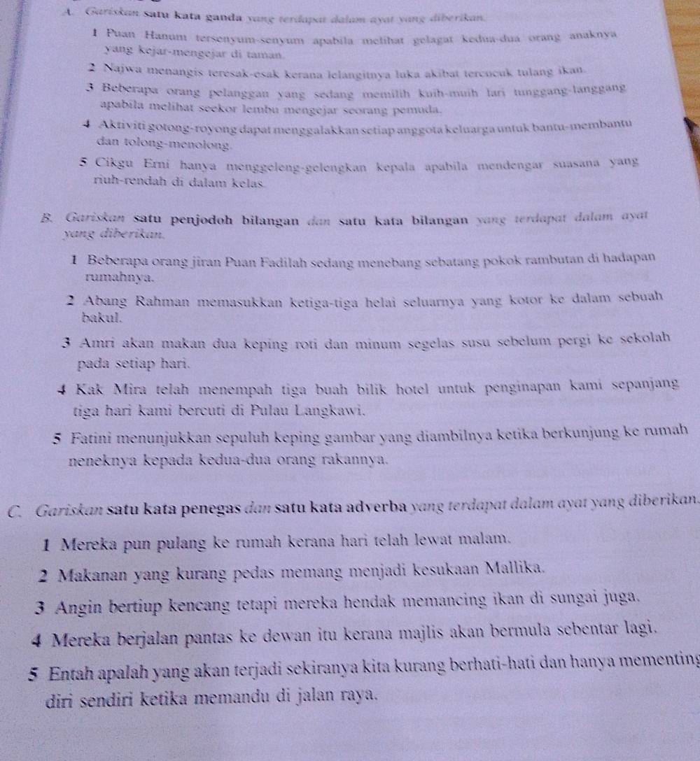 Gariskan satu kata ganda yang terdapat dalam ayat yang diberikan.
1 Puan Hanunt tersenyum-senyum apabila melihat gelagat kedua-dua orang anaknya
yang kejar-mengejar di taman.
2 Najwa menangis terésak-esak kerana lelangitnya luka akibat tercucuk tulang ikan.
3 Beberapa orang pelanggan yang sedang memilih kuih-muih lari tunggang-langgang
apabila melíhat seekor lembu mengejar seorang pemuda.
4 Aktiviti gotong-royong dapat menggalakkan setiap anggota keluarga untuk bantu-membantu
dan tolong-menolong.
5 Cikgu Erni hanya menggeleng-gelengkan kepala apabila mendengar suasana yang
riuh-rendah di dalam kelas.
B. Gariskan satu penjodoh bilangan dan satu kata bilangan yang terdapat dalam ayat
yang diberikan.
1 Beberapa orang jiran Puan Fadilah sedang menebang sebatang pokok rambutan di hadapan
rumahnya.
2 Abang Rahman memasukkan ketiga-tiga helai seluarnya yang kotor ke dalam sebuah
bakul.
3 Amri akan makan dua keping roti dan minum segelas susu sebelum pergi ke sekolah
pada setiap hari.
4 Kak Mira telah menempah tiga buah bilik hotel untuk penginapan kami sepanjang
tiga hari kami bercuti di Pulau Langkawi.
5 Fatini menunjukkan sepuluh keping gambar yang diambilnya ketika berkunjung ke rumah
neneknya kepada kedua-dua orang rakannya.
C. Gariskan satu kata penegas dan satu kata adverba yang terdapɑt dalam ayɑt yang diberikan.
1 Mereka pun pulang ke rumah kerana hari telah lewat malam.
2 Makanan yang kurang pedas memang menjadi kesukaan Mallika.
3 Angin bertiup kencang tetapi mereka hendak memancing ikan di sungai juga.
4 Mereka berjalan pantas ke dewan itu kerana majlis akan bermula sebentar lagi.
5 Entah apalah yang akan terjadi sekiranya kita kurang berhati-hati dan hanya mementing
diri sendiri ketika memandu di jalan raya.