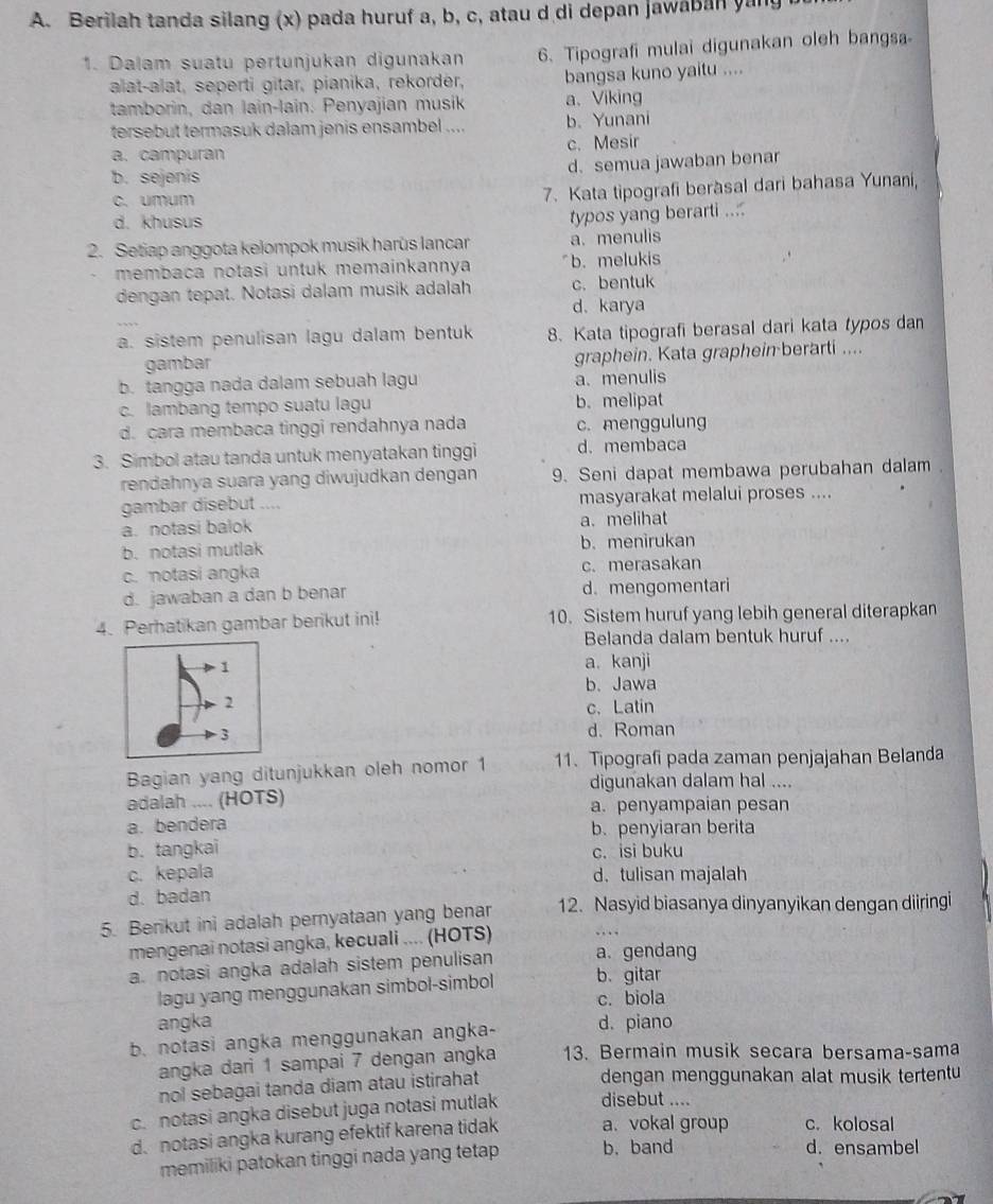 Berilah tanda silang (x) pada huruf a, b, c, atau d di depan jawaban yan
1. Dalam suatu pertunjukan digunakan 6、 Tipografi mulai digunakan oleh bangsa
alat-alat, seperti gitar, pianika, rekorder, bangsa kuno yaitu ....
tamborin, dan lain-lain. Penyajian musik a、Viking
tersebut termasuk dalam jenis ensambel .... b. Yunani
a. campuran c. Mesir
d. semua jawaban benar
b. sejenis
c. umum
7. Kata tipografi beràsal dari bahasa Yunani,
d. khusus
typos yang berarti ....
2. Setiap anggota kelompok musik harùs lancar a. menulis
membaca notasi untuk memainkannya b. melukis
dengan tepat. Notasi dalam musik adalah c. bentuk
d. karya
a. sistem penulisan lagu dalam bentuk 8. Kata tipografi berasal dari kata typos dan
gambar graphein. Kata graphein berarti ....
b. tangga nada dalam sebuah lagu a. menulis
c. lambang tempo suatu lagu b. melipat
d. cara membaca tinggi rendahnya nada c. menggulung
3. Simbol atau tanda untuk menyatakan tinggi d.membaca
rendahnya suara yang diwujudkan dengan 9. Seni dapat membawa perubahan dalam .
gambar disebut .... masyarakat melalui proses ....
a. notasi balok a. melihat
b. notasi mutlak b. menirukan
c. notasi angka c. merasakan
d. jawaban a dan b benar d. mengomentari
4. Perhatikan gambar berikut ini! 10. Sistem huruf yang lebih general diterapkan
Belanda dalam bentuk huruf ....
a. kanji
b. Jawa
c. Latin
d. Roman
Bagian yang ditunjukkan oleh nomor 1 11. Tipografi pada zaman penjajahan Belanda
digunakan dalam hal ....
adalah .... (HOTS) a. penyampaian pesan
a. bendera
b. penyiaran berita
b. tangkai c. isi buku
c. kepala d. tulisan majalah
d.badan
5. Berikut ini adalah pernyataan yang benar 12. Nasyid biasanya dinyanyikan dengan diiringi
mengenai notasi angka, kecuali .... (HOTS) .…
a. notasi angka adalah sistem penulisan a. gendang
lagu yang menggunakan simbol-simbol b. gitar
c. biola
angka
b. notasi angka menggunakan angka- d. piano
angka dari 1 sampai 7 dengan angka 13. Bermain musik secara bersama-sama
nol sebagai tanda diam atau istirahat dengan menggunakan alat musik tertentu
c. notasi angka disebut juga notasi mutlak disebut ....
d. notasi angka kurang efektif karena tidak a. vokal group c. kolosal
memiliki patokan tinggi nada yang tetap b. band
d. ensambel