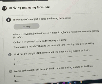 Deriving and using formulae 
The weight of an object is calculated using the formula:
W=mg
where W= weight (in Newtons), m=mas s(inkg) and g= acceleration due to gravity 
(in m/s^2)
On Earth g=10m/s^2 , while on the Moon g=1.6m/s^2. 
The mass of a man is 75 kg and the mass of a lunar landing module is 10344kg. 
_ 
Work out the weight of I the man and ii the lunar landing module on Earth. 
_i 
i 
Work out the weight of I the man and iIthe lunar landing module on the Moon. 
i 
_ 
i 
_