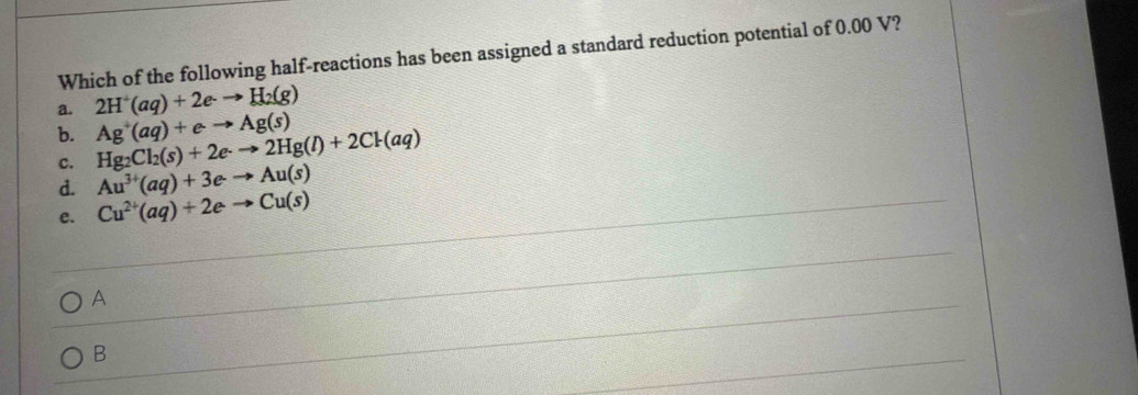 Which of the following half-reactions has been assigned a standard reduction potential of 0.00 V?
a. 2H^+(aq)+2e-to H_2(g)
b. Hg_2Cl_2(s)+2e· to 2Hg(l)+2Cl(aq) Ag^+(aq)+eto Ag(s)
c.
d. Au^(3+)(aq)+3eto Au(s)
e. Cu^(2+)(aq)+2eto Cu(s)
A
B