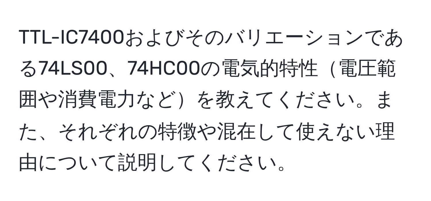 TTL-IC7400およびそのバリエーションである74LS00、74HC00の電気的特性電圧範囲や消費電力などを教えてください。また、それぞれの特徴や混在して使えない理由について説明してください。