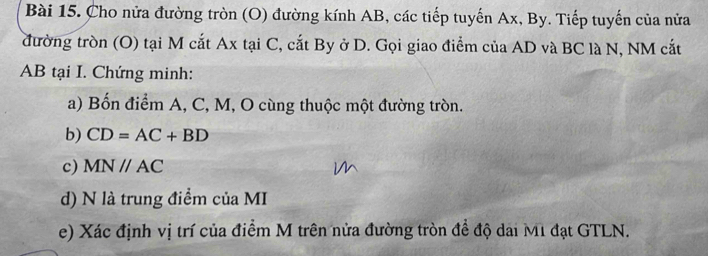 Cho nửa đường tròn (O) đường kính AB, các tiếp tuyến Ax, By. Tiếp tuyến của nửa 
đường tròn (O) tại M cắt Ax tại C, cắt By ở D. Gọi giao điểm của AD và BC là N, NM cắt
AB tại I. Chứng minh: 
a) Bốn điểm A, C, M, O cùng thuộc một đường tròn. 
b) CD=AC+BD
c) MNparallel AC
d) N là trung điểm của MI
e) Xác định vị trí của điểm M trên nửa đường tròn đề độ dai M1 đạt GTLN.