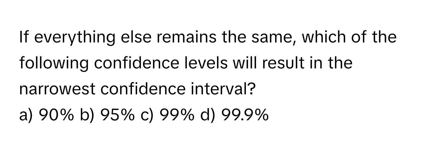 If everything else remains the same, which of the following confidence levels will result in the narrowest confidence interval?

a) 90% b) 95% c) 99% d) 99.9%