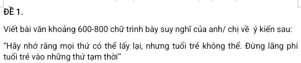 ĐE 1. 
Viết bài văn khoảng 600-800 chữ trình bày suy nghĩ của anh/ chị về ý kiến sau: 
'Hãy nhớ rằng mọi thứ có thể lấy lại, nhưng tuổi trẻ không thể. Đừng lãng phí 
tuổi trẻ vào những thứ tạm thời''