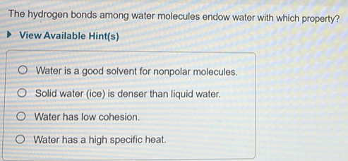 The hydrogen bonds among water molecules endow water with which property?
View Available Hint(s)
Water is a good solvent for nonpolar molecules.
Solid water (ice) is denser than liquid water.
Water has low cohesion.
Water has a high specific heat.