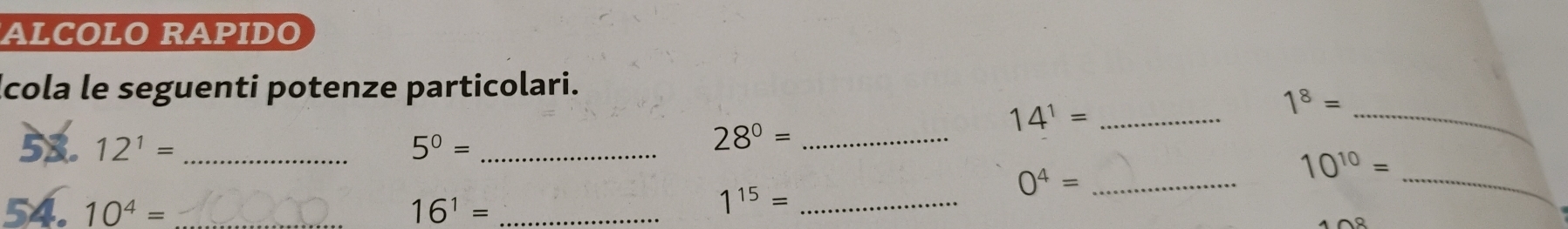 ALCOLO RAPIDO 
Icola le seguenti potenze particolari. 
52. 12^1= _ 5^0= _
28^0= _ 
_ 14^1=
_ 1^8=
_ 0^4=
_
10^(10)=
54. 10^4= _ 16^1= _ 
_ 1^(15)=