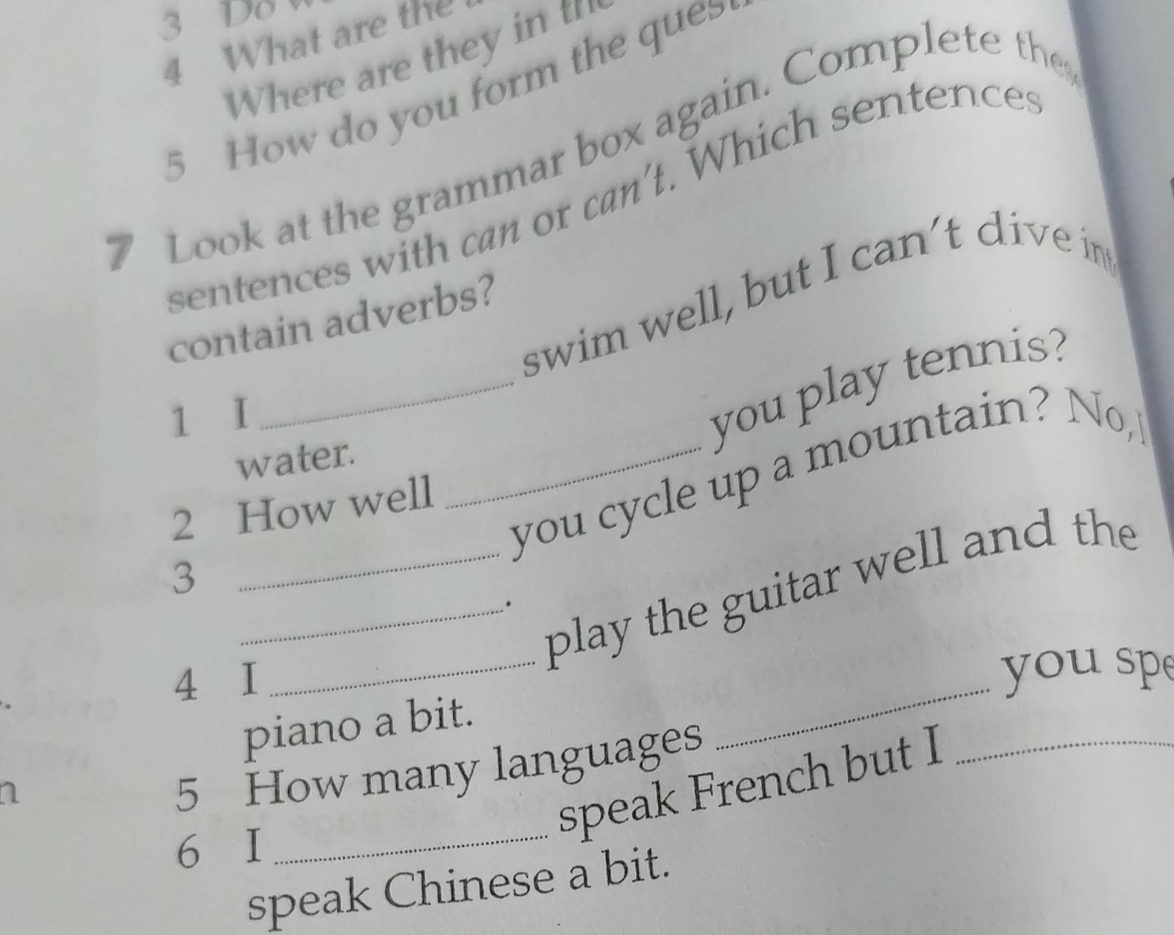 Do 
4 What are the 
Where are they int 
5 How do you form the ques 
Look at the grammar box again. Complete the 
sentences with can or can't. Which sentences 
swim well, but I can't dive in 
contain adverbs? 
1 I 
_you play tennis? 
water. 
_you cycle up a mountain? No, 
2 How well 
3 
_play the guitar well and the 
_. 
4 I 
_ 
you sp 
piano a bit. 
_ 
n 
_ 
5 How many languages 
speak French but I_ 
6 I 
speak Chinese a bit.