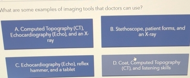 What are some examples of imaging tools that doctors can use?
A. Computed Topography (CT),
Echocardiography (Echo), and an X - B. Stethoscope, patient forms, and
an X -ray
ray
C. Echocardiography (Echo), reflex D. Coat, Computed Topography
hammer, and a tablet (CT), and listening skills