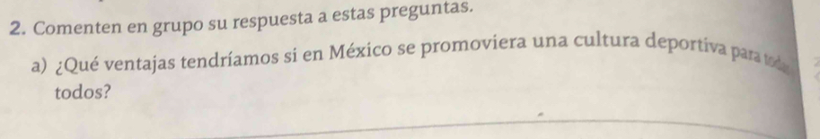 Comenten en grupo su respuesta a estas preguntas. 
a) ¿Qué ventajas tendríamos si en México se promoviera una cultura deportiva para toda 
todos?