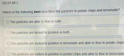 (02.01 MC)
Which of the following best describes the particles in potato chips and lemonade?
The particles are able to flow in both.
The particles are locked in position in both.
The particles are locked in position in lemonade and able to flow in potato chips
The particles are locked in position in potato chips and able to flow in lemonade