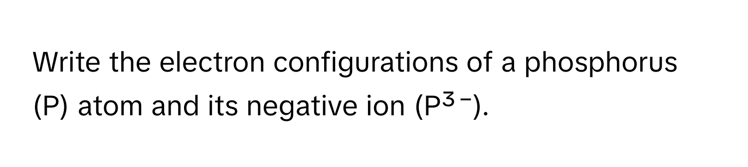 Write the electron configurations of a phosphorus (P) atom and its negative ion (P³⁻).