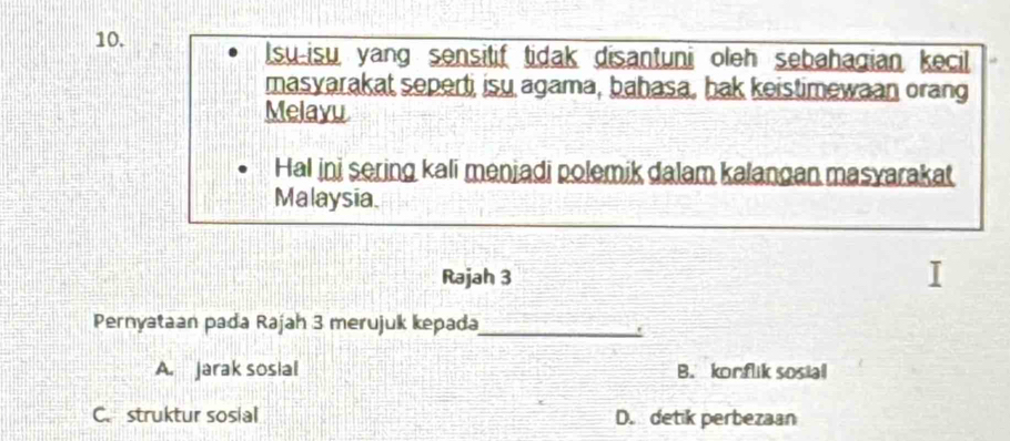 Isu-isu yang sensitif tidak disantuni oleh sebahagian kecil
masyarakat seperti isu agama, bahasa, hak keistimewaan orang
Melayu
Hal ini sering kali menjadi polemik dalam kalangan masyarakat
Malaysia.
Rajah 3
Pernyataan pada Rajah 3 merujuk kepada_
A. jarak sosial B. korflik sosial
C. struktur sosial D. detik perbezaan