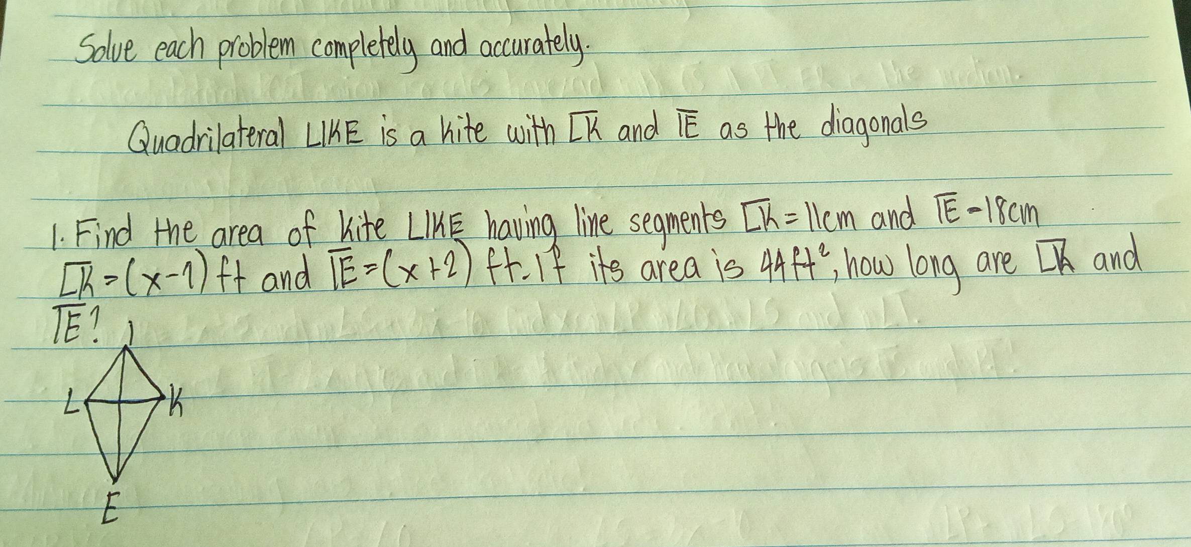 Solve each problem completely and accurately.
Quadrilateral LIKE is a hite with overline LK and overline IE as the diagonals
1. Find the area of kite LIE having line segments overline LK=11cm and overline IE-18cm
overline Lk=(x-1)ft and overline IE=(x+2) f. If its area is 44ft^2 , how long are overline LK and