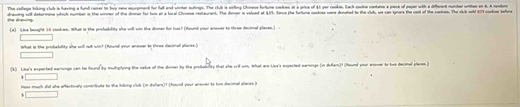 The college hiking club is having a fund raiser to buy new equipment for fall and winter outings. The club is selling Chinese fortune cookies at a price of $1 per cookie. Each cookie contains a piece of paper with a different number writtes on it. A randorm 
drawing will determine which number is the winner of the dinner for two at a local Chinese restaurant. The dinner is valued at $35. Since the fortune cookies were donated to the club, we can ignore the cost of the cookies. The club sold 839 cookies before 
the drawing. 
(a) Lisa bought 16 cookies. What is the probability she will win the dinner for two? (Round your answer to three decimal places.) 
□ 
What is the probability she will not win? (Round your answer to three decimal places.) 
□ 
(b) Lisa's expected earnings can be found by multiplying the value of the dinner by the probability that she will win. What are Lisa's expected earnings (in dollars)? (Round your answer to two decimal places.) 
□ 
How much did she effectively contribute to the hiking club (in dollars)? (Round your answer to two decimal places.) 
□