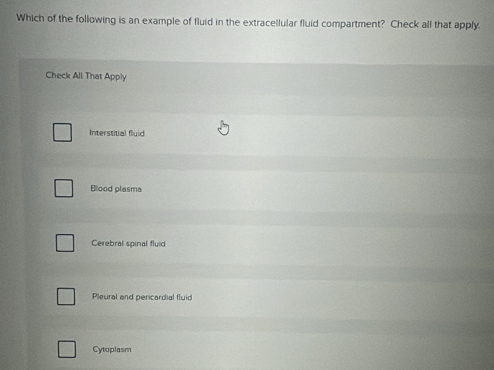 Which of the following is an example of fluid in the extracellular fluid compartment? Check all that apply
Check All That Apply
Interstitial fluid
Blood plasma
Cerebral spinal fluid
Pleural and pericardial fluid
Cytoplasm