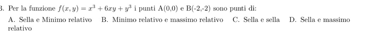 Per la funzione f(x,y)=x^3+6xy+y^3 i punti A(0,0) e B(-2,-2) sono punti di:
A. Sella e Minimo relativo B. Minimo relativo e massimo relativo C. Sella e sella D. Sella e massimo
relativo